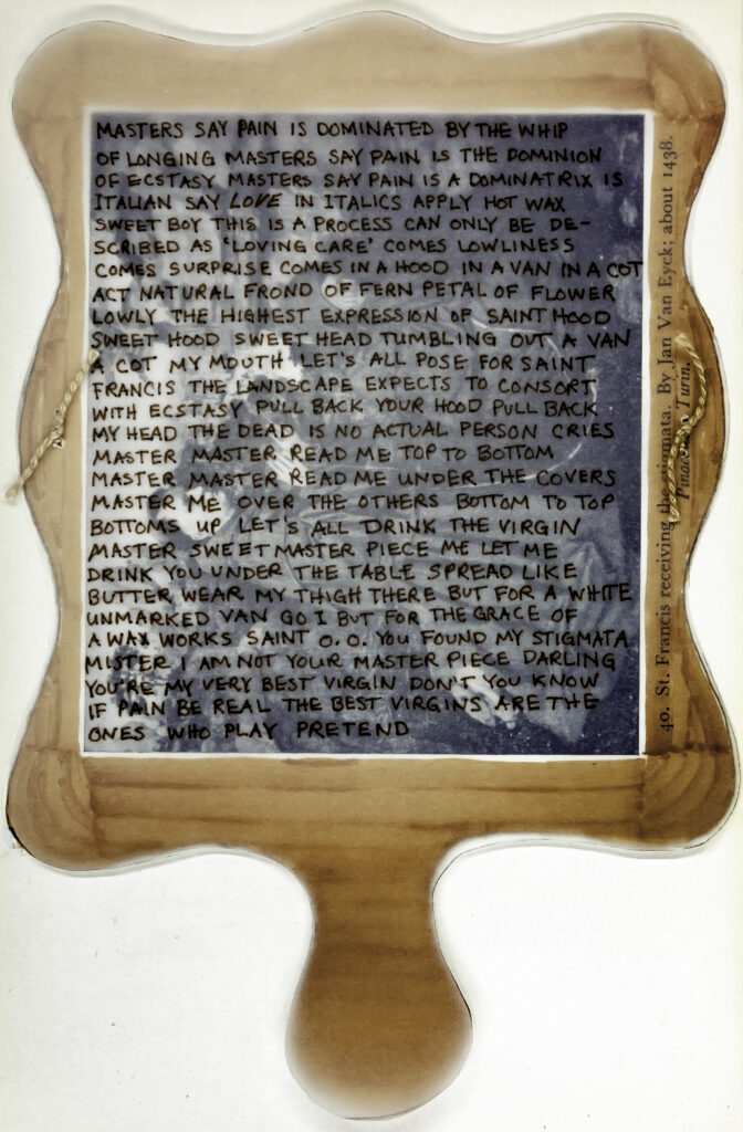 An image of a mirror on which is written the words: MASTERS SAY PAIN IS DOMINATED BY THE WHIP
OF LONGING  MASTERS SAY PAIN IS THE DOMINION
OF ECSTASY  MASTERS SAY PAIN IS A DOMINATRIX IS
ITALIAN SAY LOVE IN ITALICS  APPLY HOT WAX
SWEET BOY THIS IS A PROCESS CAN ONLY BE DE-
SCRIBED AS ‘LOVING CARE’ COMES LOWLINESS
COMES SURPRISE COMES IN A HOOD IN A VAN IN A COT
ACT NATURAL  FROND OF FERN PETAL OF FLOWER
LOWLY THE HIGHEST EXPRESSION OF SAINTHOOD
SWEET HOOD SWEAT HEAD TUMBLING OUT A VAN
A COT MY MOUTH LET’S ALL POSE FOR SAINT
FRANCIS  THE LANDSCAPE EXPECTS TO CONSORT
WITH ECSTASY PULL BACK YOUR HOOD PULL BACK
MY HEAD THE DEAD IS NO ACTUAL PERSON   CRIES
MASTER MASTER READ ME TOP TO BOTTOM
MASTER MASTER READ ME UNDER THE COVERS
MASTER ME OVER THE OTHERS BOTTOM TO TOP
BOTTOMS UP  LET’S ALL DRINK THE VIRGIN
MASTER SWEET MASTER PIECE ME  LET ME
DRINK YOU UNDER THE TABLE SPREAD LIKE
BUTTER WEAR MY THIGH THERE BUT FOR A WHITE
UNMARKED VAN GO I  BUT FOR THE GRACE 
OF A WAX WORKDS SAINT O O YOU FOUND MY STIGMATA
MISTER I AM NOT YOUR MASTER PIECE DARLING
YOU’RE MY VERY BEST VIRGIN DON’T YOU KNOW
IF PAIN BE REAL  THE BEST VIRGINS ARE 
THE ONES WHO PLAY PRETEND
