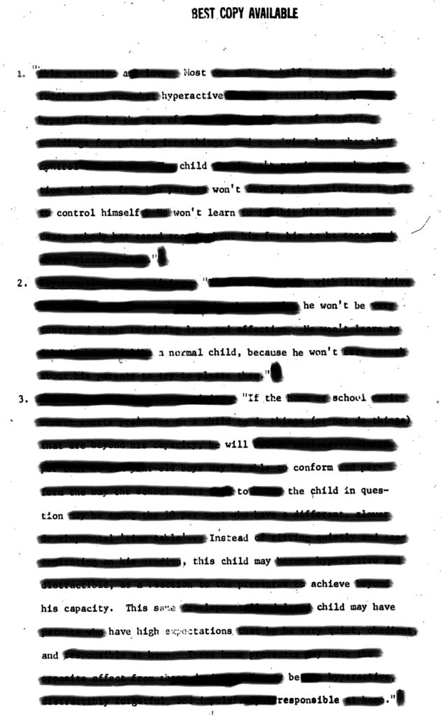 An erasure of “The Use of Drugs to Calm Kids,” by Jerrold Greenburg, presented at the New York State Federation of Chapters of the Council for Exceptional Children, 1974.

1. a Most
hyperactive
child
won’t
control himself won’t learn

2. 
he won’t be
a normal child, be he won’t

3. If the school
will 
conform
to the child in ques-
tion
Instead
, this child may
achieve
his capacity. This same child may have
have high expectations
and
be
responsible.


