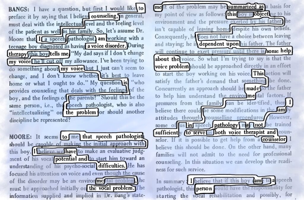 An erasure of The Family as Supportive Personnel in Speech and Hearing Remediation.  Ed. Gerber E. Sanford, US Department of Health, Education, and Welfare, 1971.


to
counseling,
I am
a voice disorder.
therapy tells me
my voice
my voice
is
the problem

to that speech pathologist
I have
potential and 
difficulties.
me, 
the vocal problem.
me summarized as
this object
dependent upon
some help
about the
voice problem

This made me in
sufficient

I
am
not a pathology
to serve both voice therapist and
counselor

I am a
person
