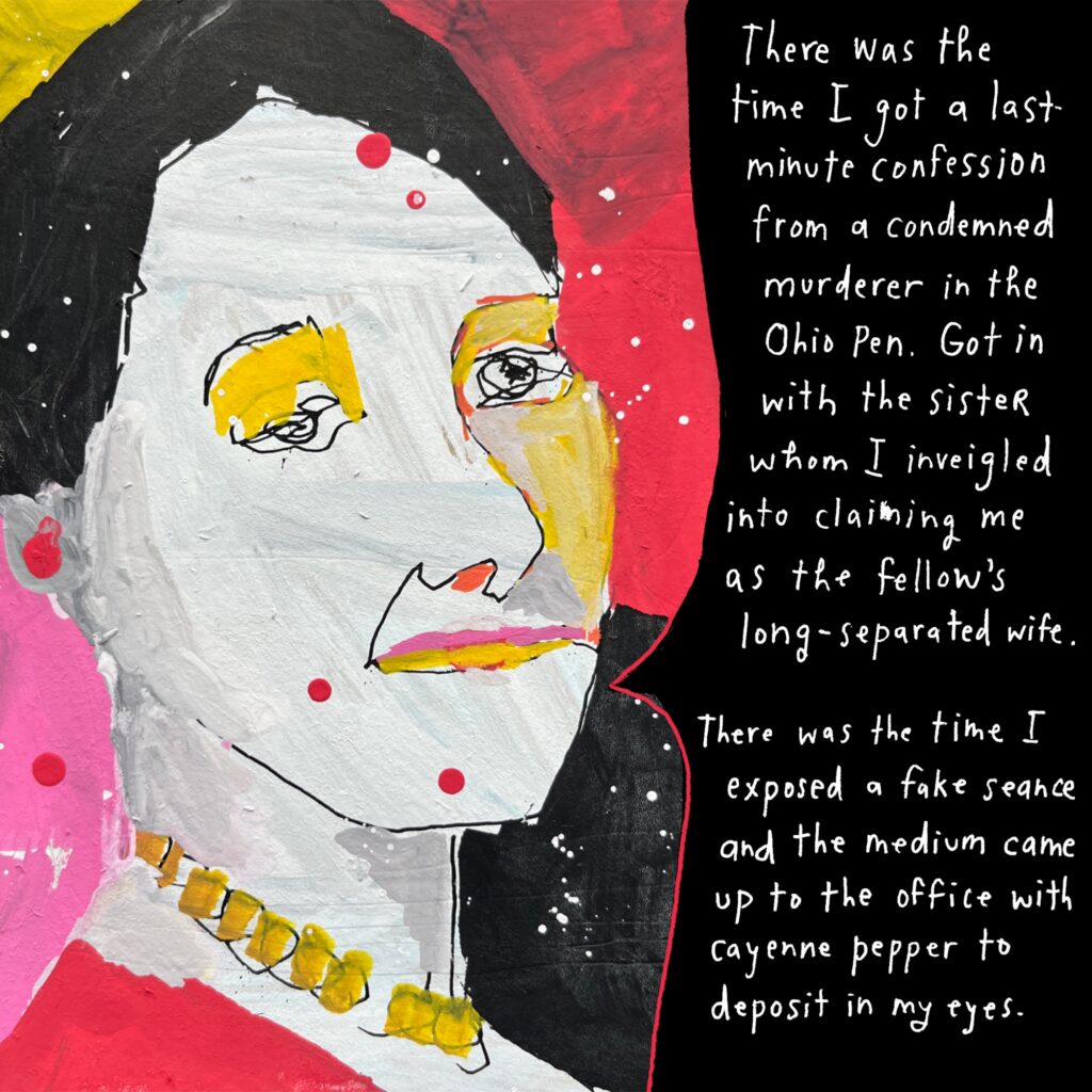 Painted sketch of George Elliston in 3/4 profile, in white, black, pink, yellow, and red. She wears a gold beaded necklace and red top, with her hair pulled back. Her speech bubble reads: "There was the time I got a last-minute confession from a condemned murderer in the Ohio Pen. Got in with the sister whom I inveigled into claiming me as the fellow's long-separated wife. 

"There was the time I exposed a fake seance and the medium came up to the office with cayenne pepper to deposit in my eyes."