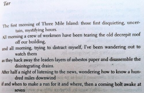 Tar

The first morning of Three Mile Island: those first disquieting, uncertain, mystifying hours.
All morning a crew of workmen have been tearing the old decrepit roof off our building,
and all morning, trying to distract myself, I've been wandering out to watch them
as they hack away the leaden layers of asbestos paper and disassemble the disintegrating drains.
After half a night of listening to the news, wondering how to know a hundred miles downwind
if and when to make a run for it and where, then a coming bolt awake at seven