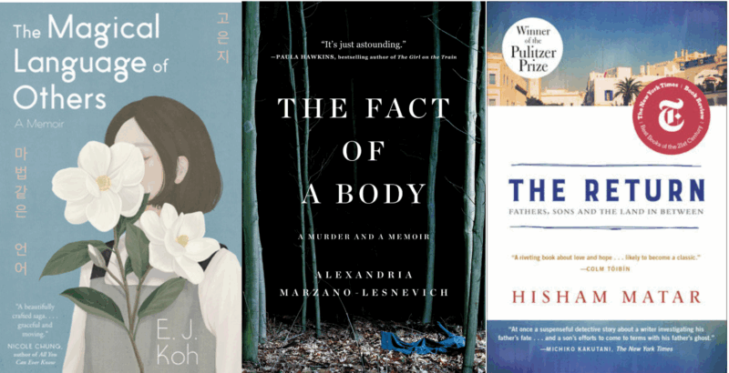 Three book covers, starting on the left:
The Magical Language of Others: A Memoir, by E. J. Koh, with a woman smelling a flower, which also blocks her face
The Fact of a Body: A Murder and a Memoir, by Alex Marzano-Lesnevich, with a dark background and skinny trees and leaves as if in a forest
The Return by Hisham Matar, with an image of Middle Eastern town at the top third, the title and authors name as well as other praise over a white background for the rest