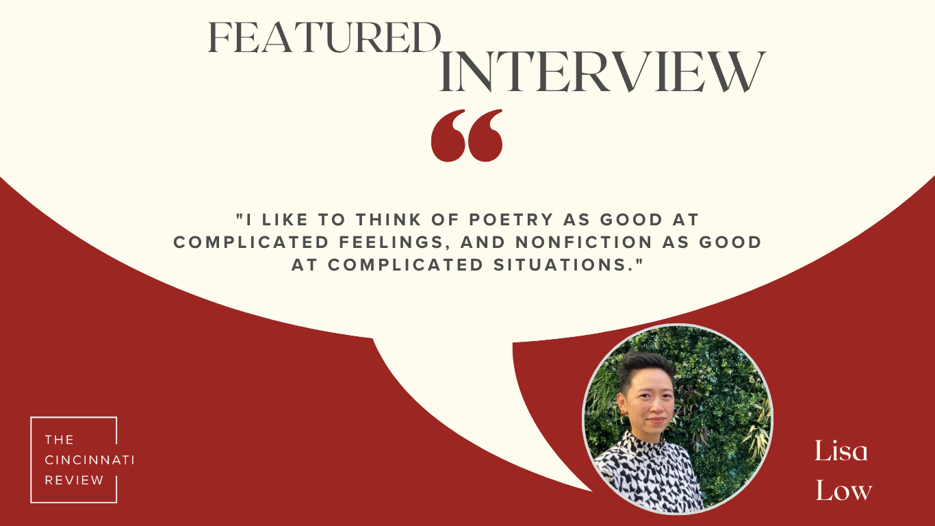 A red background and a white quote shape with the words Featured Interview, "I like to think of poetry as good at complicated feelings, and nonfiction as good at complicated situations." Lisa Low. The Cincinnati Review logo is on the bottom left in white. On the right is a picture of Lisa Low, an Asian American woman wearing a white-and-black blouse and standing in front of a green bush.